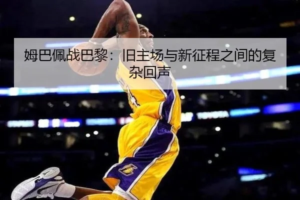 姆巴佩战巴黎：旧主场与新征程之间的复杂回声